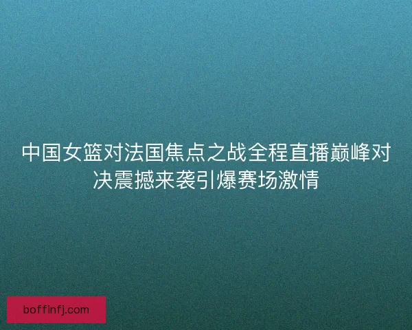 中国女篮对法国焦点之战全程直播巅峰对决震撼来袭引爆赛场激情