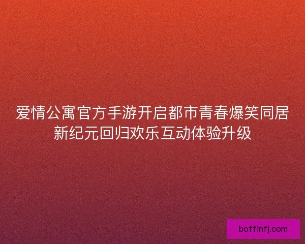 爱情公寓官方手游开启都市青春爆笑同居新纪元回归欢乐互动体验升级